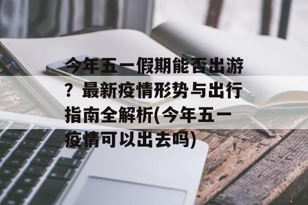 今年五一假期能否出游?最新疫情形势与出行指南全解析(今年五一疫情可以出去吗) 今年五一假期能否出游?最新疫情形势与出行指南全解析(今年五一疫情可以出去吗)