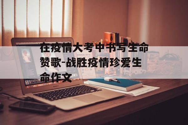 在疫情大考中书写生命赞歌-战胜疫情珍爱生命作文 在疫情大考中书写生命赞歌-战胜疫情珍爱生命作文