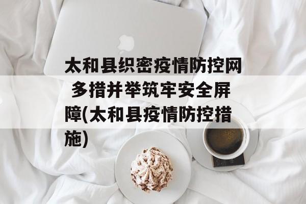 太和县织密疫情防控网 多措并举筑牢安全屏障(太和县疫情防控措施)