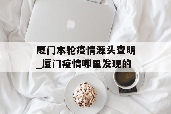 厦门本轮疫情源头查明_厦门疫情哪里发现的