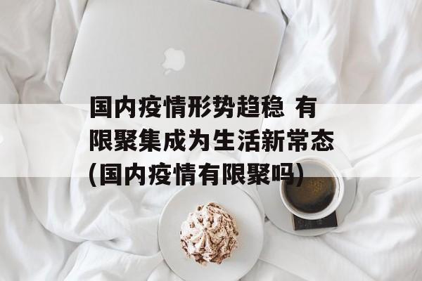 国内疫情形势趋稳 有限聚集成为生活新常态(国内疫情有限聚吗) 国内疫情形势趋稳 有限聚集成为生活新常态(国内疫情有限聚吗)