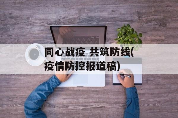 同心战疫 共筑防线(疫情防控报道稿) 同心战疫 共筑防线(疫情防控报道稿)