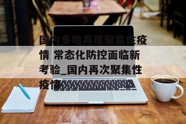 国内多地再现聚集性疫情 常态化防控面临新考验_国内再次聚集性疫情